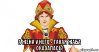  а жена у него - такая жаба оказалась!
