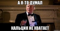 а я-то думал кальция не хватает