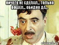 ничего не сделал... только вошёл... обидно да... 