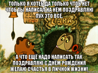 только я хотеб да только чтоб нет чтоб ты написал на нём поздравляю пух это всё. а что ещё надо написать так поздравляю с днём рождения желаю счастья в личной жизни!