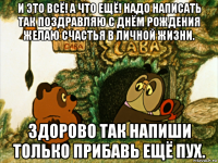 и это всё! а что ещё! надо написать так поздравляю с днём рождения желаю счастья в личной жизни. здорово так напиши только прибавь ещё пух.