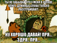 ты не забывай что у меня в голове ключ. длинные слова только расстраивают. ну хорошо давай! пря... здря.. пря...