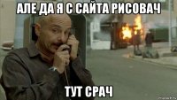 але да я с сайта рисовач тут срач