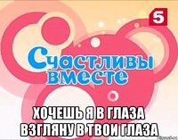 хочешь я в глаза взгляну в твои глаза