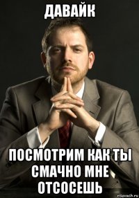 давайк посмотрим как ты смачно мне отсосешь