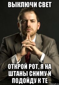 выключи свет открой рот, я на штаны сниму и подойду к те