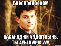 бооооооооооом насакаджи а удол аынь, ты ауы куача ууу