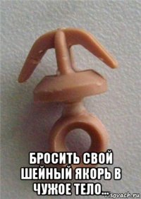  бросить свой шейный якорь в чужое тело...