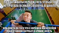 подкачиваться ради того чтобы тя не трогала всякая сволочь в школе или дойти до того что с хорошей физической подготовкой загребут в армию..охуеть