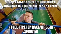 когда въебал элитного снюсика и ебашишь под моргенштерна на трене чтобы тренер вахтанг был доволен