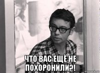  что вас ещё не похоронили?!