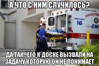 а что с ним случилось? да так.. его к доске вызвали на задачу которую он не понимает