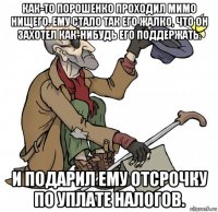 как-то порошенко проходил мимо нищего. ему стало так его жалко, что он захотел как-нибудь его поддержать. и подарил ему отсрочку по уплате налогов.
