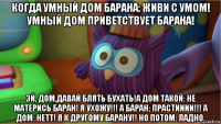 когда умный дом барана: живи с умом! умный дом приветствует барана! эй, дом,давай блять бухать!а дом такой: не матерись баран! я ухожу!!! а баран; прастииии!!! а дом: нетт! я к другому барану!! но потом: ладно.