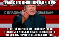 тема сегодняшнего вечера: от третей мировой, ядерной, порешили отказаться. донбасс сдали. кто виноват и что делать. перспективы и обсуждения.