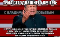 тема сегодняшнего вечера: от третей мировой, ядерной, порешили отказаться. донбасс сдали. ради чогу они там стояли. а куда это пропал евромайдан. кто виноват и что делать. перспективы и обсуждения. владимир соловьёв.