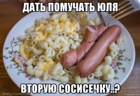 дать помучать юля вторую сосисечку..?