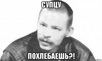 супцу похлебаешь?!
