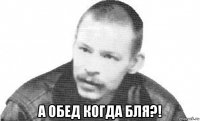  а обед когда бля?!