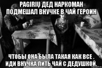 pagirių дед наркоман подмешал внучке в чай героин чтобы она была такая как все . иди внучка пить чай с дедушкой.