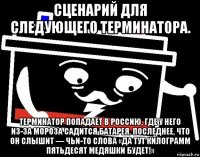 сценарий для следующего терминатора. терминатор попадает в россию, где у него из-за мороза садится батарея. последнее, что он слышит — чьи-то слова «да тут килограмм пятьдесят медяшки будет!»