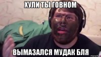 хули ты говном вымазался мудак бля