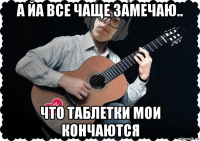 а йа все чаще замечаю.. что таблетки мои кончаются
