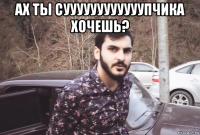 ах ты суууууууууууупчика хочешь? 
