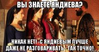 вы знаете яндиева? никак нет! -с яндиевым лучше даже не разговаривать - так точно!