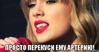  просто перекуси ему артерию!
