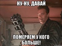 ну-ну, давай померяем у кого больше!