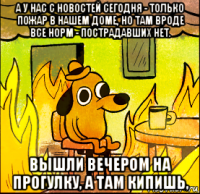 а у нас с новостей сегодня - только пожар в нашем доме, но там вроде все норм - пострадавших нет. вышли вечером на прогулку, а там кипишь,