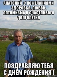 анатолий, с пожеланиями здоровья, любви, оптимизма и счастливого долголетия поздравляю тебя с днём рождения !