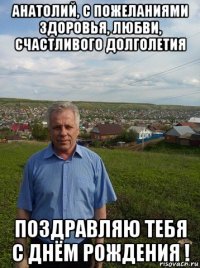 анатолий, с пожеланиями здоровья, любви, счастливого долголетия поздравляю тебя с днём рождения !