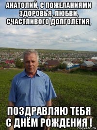 анатолий, с пожеланиями здоровья, любви, счастливого долголетия, поздравляю тебя с днём рождения !