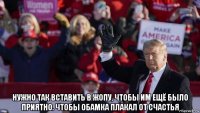  нужно так вставить в жопу, чтобы им ещё было приятно. чтобы обамка плакал от счастья