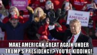  make american great again under trump's presidency? you're kidding!