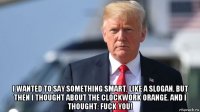  i wanted to say something smart. like a slogan. but then i thought about the clockwork orange. and i thought: fuck you!