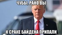 чубы, рано вы к сраке байдена припали