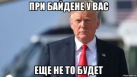 при байдене у вас еще не то будет