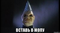  вставь в жопу