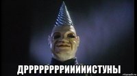  дррррррррииииистуны