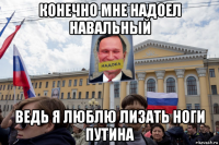 конечно мне надоел навальный ведь я люблю лизать ноги путина