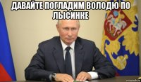 давайте погладим володю по лысинке 