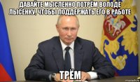 давайте мысленно потрём володе лысенку, чтобы поддержать его в работе трём