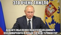 это очень тяжело давайте мысленно поцелуем владимира владимировича в лобик. он наш терминатор