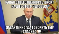 какая ответственность висит на шее этого человека давайте иногда говорить ему спасибо