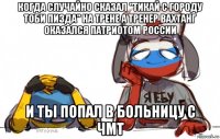 когда случайно сказал "тикай с городу тоби пизда" на трене а тренер вахтанг оказался патриотом россии и ты попал в больницу с чмт