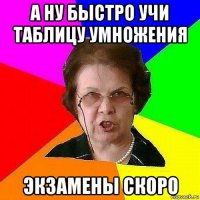 а ну быстро учи таблицу умножения экзамены скоро