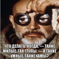  что делать, когда: — такие милые, так глупы, — а такие умные, такие хамы?